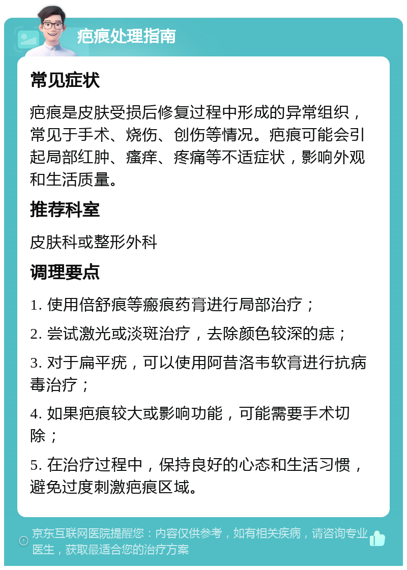 疤痕处理指南 常见症状 疤痕是皮肤受损后修复过程中形成的异常组织，常见于手术、烧伤、创伤等情况。疤痕可能会引起局部红肿、瘙痒、疼痛等不适症状，影响外观和生活质量。 推荐科室 皮肤科或整形外科 调理要点 1. 使用倍舒痕等瘢痕药膏进行局部治疗； 2. 尝试激光或淡斑治疗，去除颜色较深的痣； 3. 对于扁平疣，可以使用阿昔洛韦软膏进行抗病毒治疗； 4. 如果疤痕较大或影响功能，可能需要手术切除； 5. 在治疗过程中，保持良好的心态和生活习惯，避免过度刺激疤痕区域。