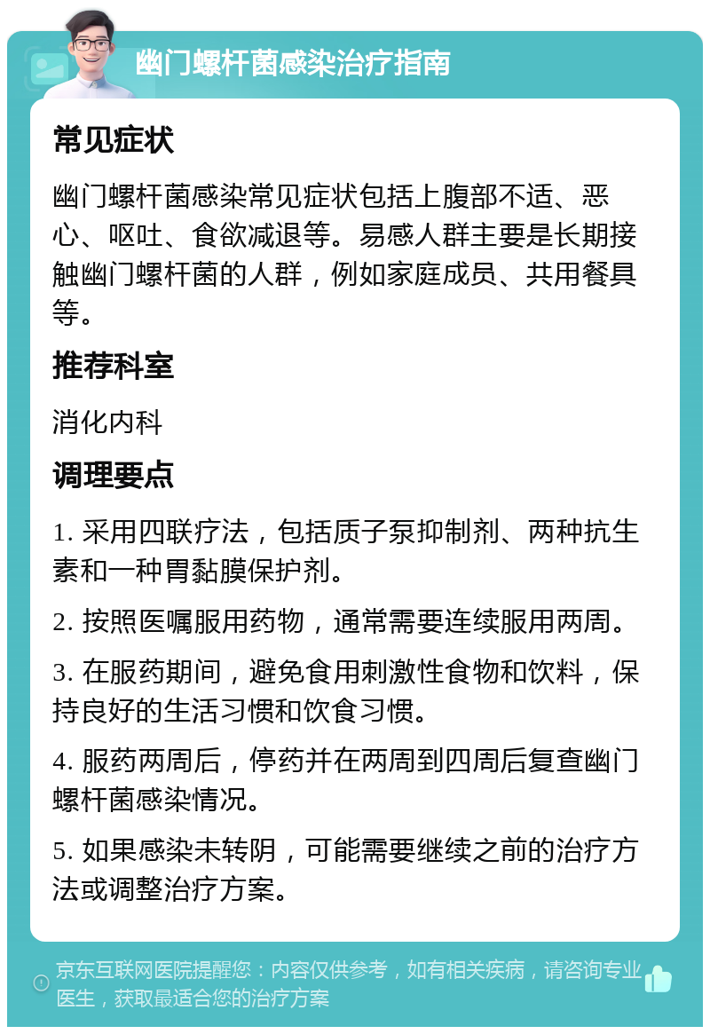 幽门螺杆菌感染治疗指南 常见症状 幽门螺杆菌感染常见症状包括上腹部不适、恶心、呕吐、食欲减退等。易感人群主要是长期接触幽门螺杆菌的人群，例如家庭成员、共用餐具等。 推荐科室 消化内科 调理要点 1. 采用四联疗法，包括质子泵抑制剂、两种抗生素和一种胃黏膜保护剂。 2. 按照医嘱服用药物，通常需要连续服用两周。 3. 在服药期间，避免食用刺激性食物和饮料，保持良好的生活习惯和饮食习惯。 4. 服药两周后，停药并在两周到四周后复查幽门螺杆菌感染情况。 5. 如果感染未转阴，可能需要继续之前的治疗方法或调整治疗方案。