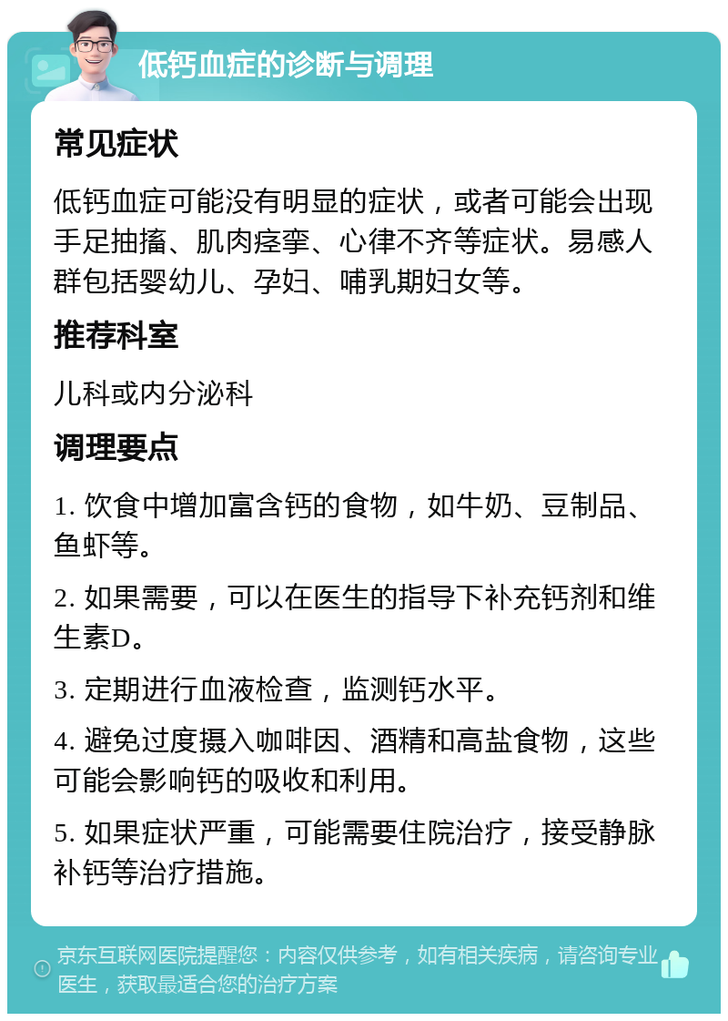 低钙血症的诊断与调理 常见症状 低钙血症可能没有明显的症状，或者可能会出现手足抽搐、肌肉痉挛、心律不齐等症状。易感人群包括婴幼儿、孕妇、哺乳期妇女等。 推荐科室 儿科或内分泌科 调理要点 1. 饮食中增加富含钙的食物，如牛奶、豆制品、鱼虾等。 2. 如果需要，可以在医生的指导下补充钙剂和维生素D。 3. 定期进行血液检查，监测钙水平。 4. 避免过度摄入咖啡因、酒精和高盐食物，这些可能会影响钙的吸收和利用。 5. 如果症状严重，可能需要住院治疗，接受静脉补钙等治疗措施。