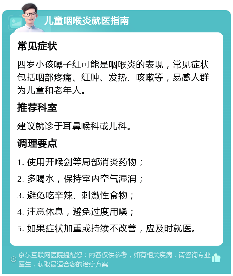 儿童咽喉炎就医指南 常见症状 四岁小孩嗓子红可能是咽喉炎的表现，常见症状包括咽部疼痛、红肿、发热、咳嗽等，易感人群为儿童和老年人。 推荐科室 建议就诊于耳鼻喉科或儿科。 调理要点 1. 使用开喉剑等局部消炎药物； 2. 多喝水，保持室内空气湿润； 3. 避免吃辛辣、刺激性食物； 4. 注意休息，避免过度用嗓； 5. 如果症状加重或持续不改善，应及时就医。