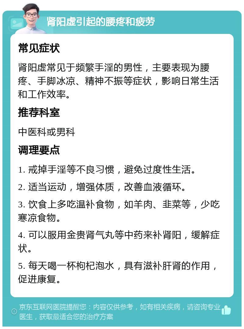 肾阳虚引起的腰疼和疲劳 常见症状 肾阳虚常见于频繁手淫的男性，主要表现为腰疼、手脚冰凉、精神不振等症状，影响日常生活和工作效率。 推荐科室 中医科或男科 调理要点 1. 戒掉手淫等不良习惯，避免过度性生活。 2. 适当运动，增强体质，改善血液循环。 3. 饮食上多吃温补食物，如羊肉、韭菜等，少吃寒凉食物。 4. 可以服用金贵肾气丸等中药来补肾阳，缓解症状。 5. 每天喝一杯枸杞泡水，具有滋补肝肾的作用，促进康复。