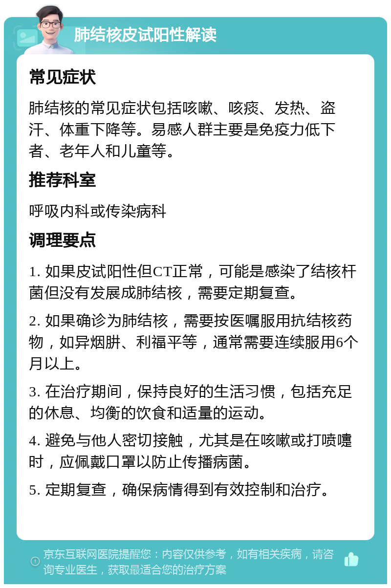 肺结核皮试阳性解读 常见症状 肺结核的常见症状包括咳嗽、咳痰、发热、盗汗、体重下降等。易感人群主要是免疫力低下者、老年人和儿童等。 推荐科室 呼吸内科或传染病科 调理要点 1. 如果皮试阳性但CT正常，可能是感染了结核杆菌但没有发展成肺结核，需要定期复查。 2. 如果确诊为肺结核，需要按医嘱服用抗结核药物，如异烟肼、利福平等，通常需要连续服用6个月以上。 3. 在治疗期间，保持良好的生活习惯，包括充足的休息、均衡的饮食和适量的运动。 4. 避免与他人密切接触，尤其是在咳嗽或打喷嚏时，应佩戴口罩以防止传播病菌。 5. 定期复查，确保病情得到有效控制和治疗。