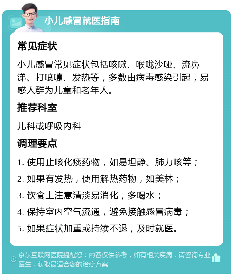 小儿感冒就医指南 常见症状 小儿感冒常见症状包括咳嗽、喉咙沙哑、流鼻涕、打喷嚏、发热等，多数由病毒感染引起，易感人群为儿童和老年人。 推荐科室 儿科或呼吸内科 调理要点 1. 使用止咳化痰药物，如易坦静、肺力咳等； 2. 如果有发热，使用解热药物，如美林； 3. 饮食上注意清淡易消化，多喝水； 4. 保持室内空气流通，避免接触感冒病毒； 5. 如果症状加重或持续不退，及时就医。