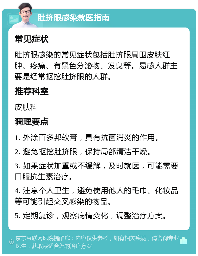 肚挤眼感染就医指南 常见症状 肚挤眼感染的常见症状包括肚挤眼周围皮肤红肿、疼痛、有黑色分泌物、发臭等。易感人群主要是经常抠挖肚挤眼的人群。 推荐科室 皮肤科 调理要点 1. 外涂百多邦软膏，具有抗菌消炎的作用。 2. 避免抠挖肚挤眼，保持局部清洁干燥。 3. 如果症状加重或不缓解，及时就医，可能需要口服抗生素治疗。 4. 注意个人卫生，避免使用他人的毛巾、化妆品等可能引起交叉感染的物品。 5. 定期复诊，观察病情变化，调整治疗方案。