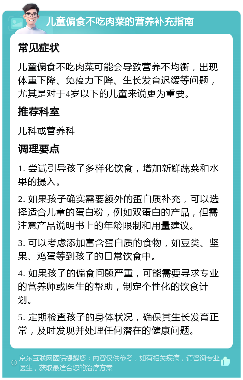 儿童偏食不吃肉菜的营养补充指南 常见症状 儿童偏食不吃肉菜可能会导致营养不均衡，出现体重下降、免疫力下降、生长发育迟缓等问题，尤其是对于4岁以下的儿童来说更为重要。 推荐科室 儿科或营养科 调理要点 1. 尝试引导孩子多样化饮食，增加新鲜蔬菜和水果的摄入。 2. 如果孩子确实需要额外的蛋白质补充，可以选择适合儿童的蛋白粉，例如双蛋白的产品，但需注意产品说明书上的年龄限制和用量建议。 3. 可以考虑添加富含蛋白质的食物，如豆类、坚果、鸡蛋等到孩子的日常饮食中。 4. 如果孩子的偏食问题严重，可能需要寻求专业的营养师或医生的帮助，制定个性化的饮食计划。 5. 定期检查孩子的身体状况，确保其生长发育正常，及时发现并处理任何潜在的健康问题。