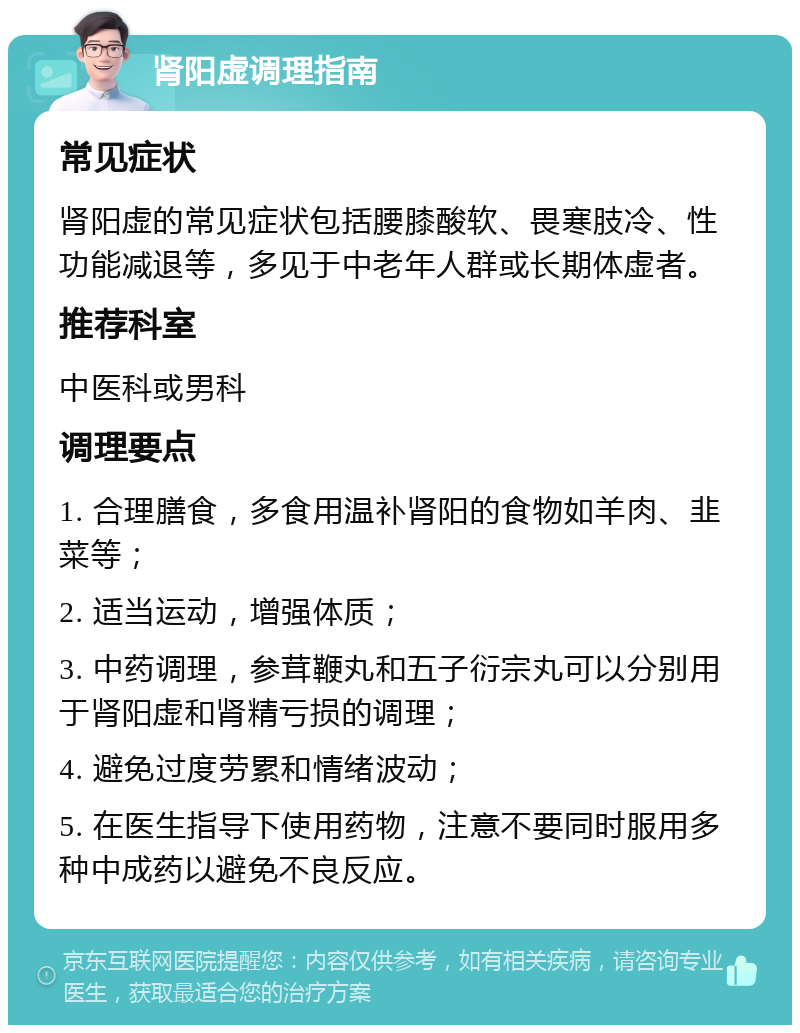 肾阳虚调理指南 常见症状 肾阳虚的常见症状包括腰膝酸软、畏寒肢冷、性功能减退等，多见于中老年人群或长期体虚者。 推荐科室 中医科或男科 调理要点 1. 合理膳食，多食用温补肾阳的食物如羊肉、韭菜等； 2. 适当运动，增强体质； 3. 中药调理，参茸鞭丸和五子衍宗丸可以分别用于肾阳虚和肾精亏损的调理； 4. 避免过度劳累和情绪波动； 5. 在医生指导下使用药物，注意不要同时服用多种中成药以避免不良反应。