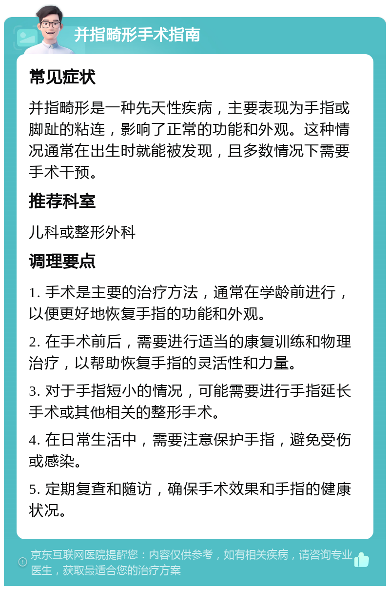 并指畸形手术指南 常见症状 并指畸形是一种先天性疾病，主要表现为手指或脚趾的粘连，影响了正常的功能和外观。这种情况通常在出生时就能被发现，且多数情况下需要手术干预。 推荐科室 儿科或整形外科 调理要点 1. 手术是主要的治疗方法，通常在学龄前进行，以便更好地恢复手指的功能和外观。 2. 在手术前后，需要进行适当的康复训练和物理治疗，以帮助恢复手指的灵活性和力量。 3. 对于手指短小的情况，可能需要进行手指延长手术或其他相关的整形手术。 4. 在日常生活中，需要注意保护手指，避免受伤或感染。 5. 定期复查和随访，确保手术效果和手指的健康状况。