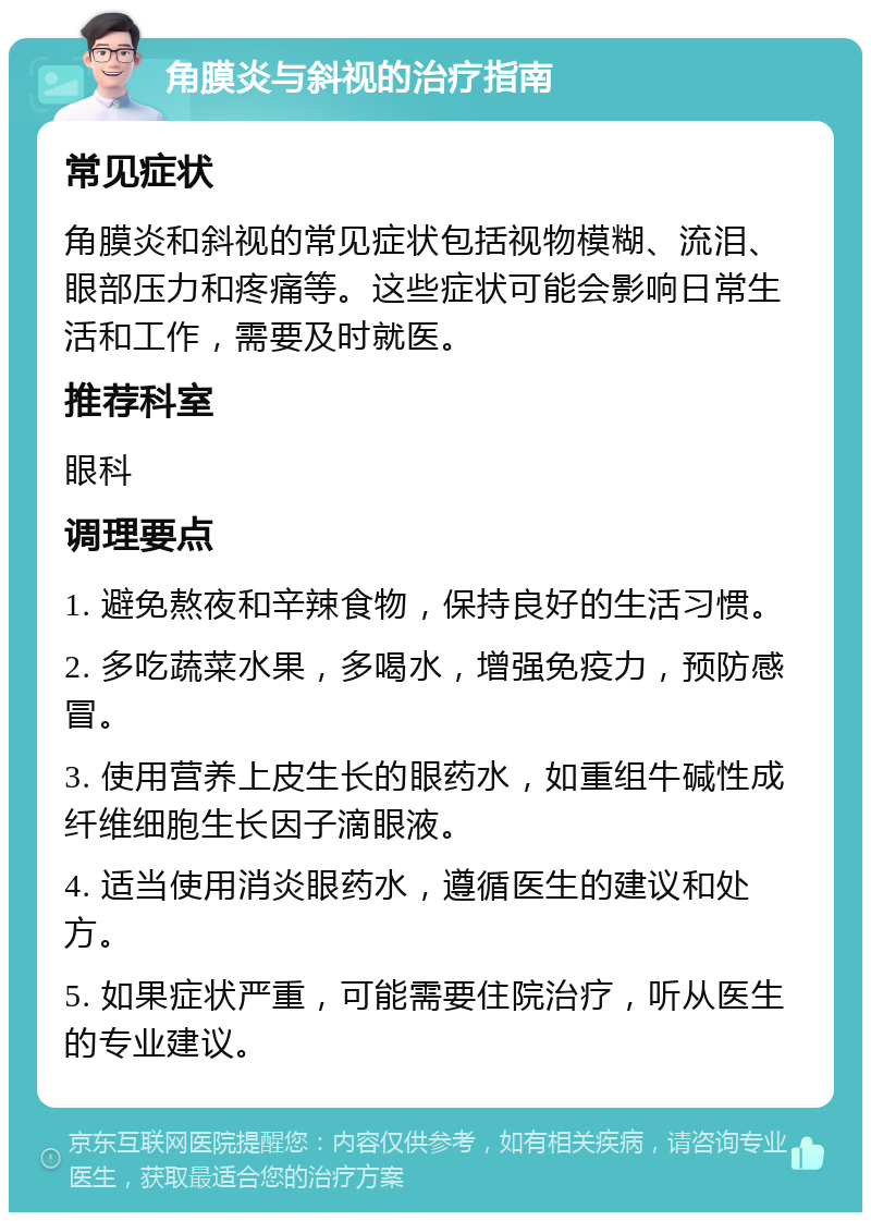 角膜炎与斜视的治疗指南 常见症状 角膜炎和斜视的常见症状包括视物模糊、流泪、眼部压力和疼痛等。这些症状可能会影响日常生活和工作，需要及时就医。 推荐科室 眼科 调理要点 1. 避免熬夜和辛辣食物，保持良好的生活习惯。 2. 多吃蔬菜水果，多喝水，增强免疫力，预防感冒。 3. 使用营养上皮生长的眼药水，如重组牛碱性成纤维细胞生长因子滴眼液。 4. 适当使用消炎眼药水，遵循医生的建议和处方。 5. 如果症状严重，可能需要住院治疗，听从医生的专业建议。