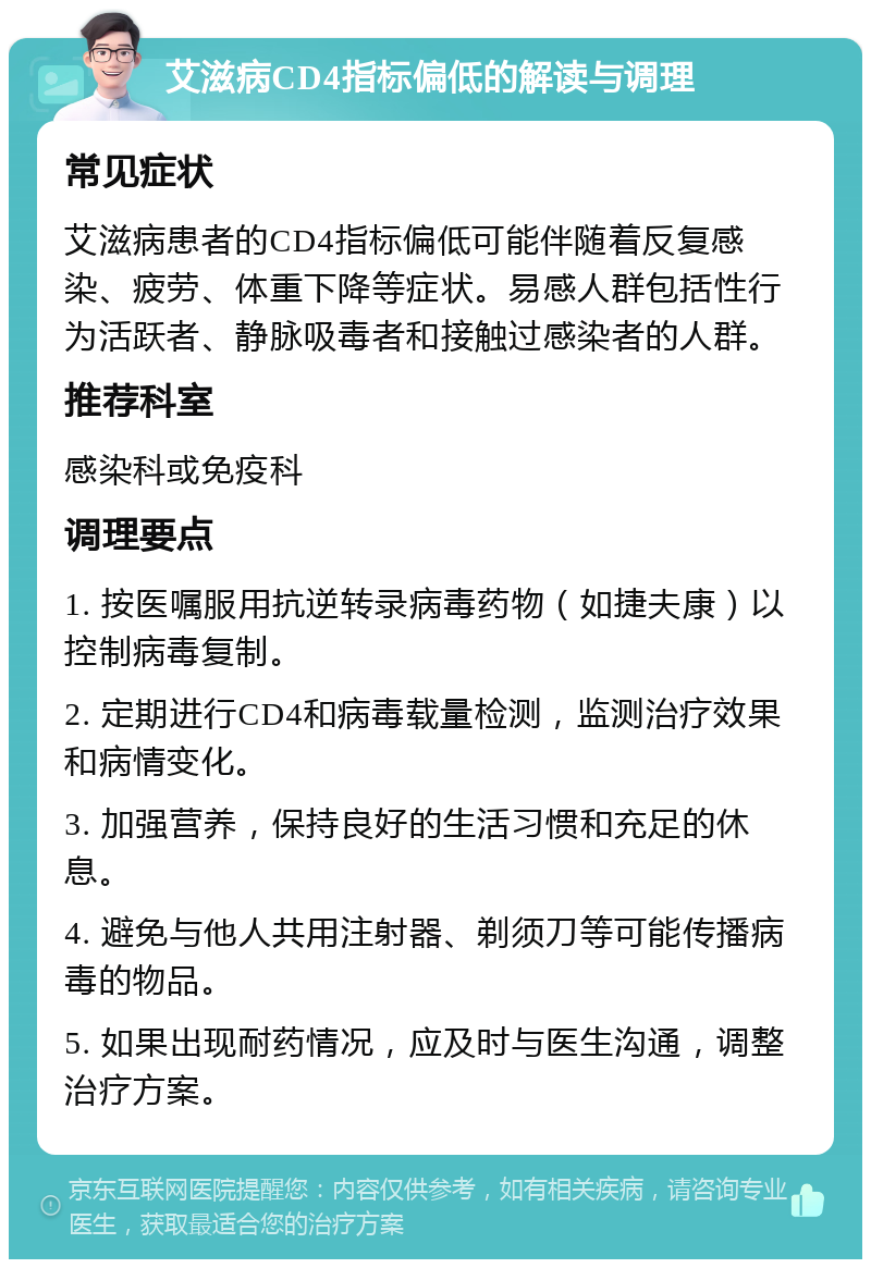 艾滋病CD4指标偏低的解读与调理 常见症状 艾滋病患者的CD4指标偏低可能伴随着反复感染、疲劳、体重下降等症状。易感人群包括性行为活跃者、静脉吸毒者和接触过感染者的人群。 推荐科室 感染科或免疫科 调理要点 1. 按医嘱服用抗逆转录病毒药物（如捷夫康）以控制病毒复制。 2. 定期进行CD4和病毒载量检测，监测治疗效果和病情变化。 3. 加强营养，保持良好的生活习惯和充足的休息。 4. 避免与他人共用注射器、剃须刀等可能传播病毒的物品。 5. 如果出现耐药情况，应及时与医生沟通，调整治疗方案。