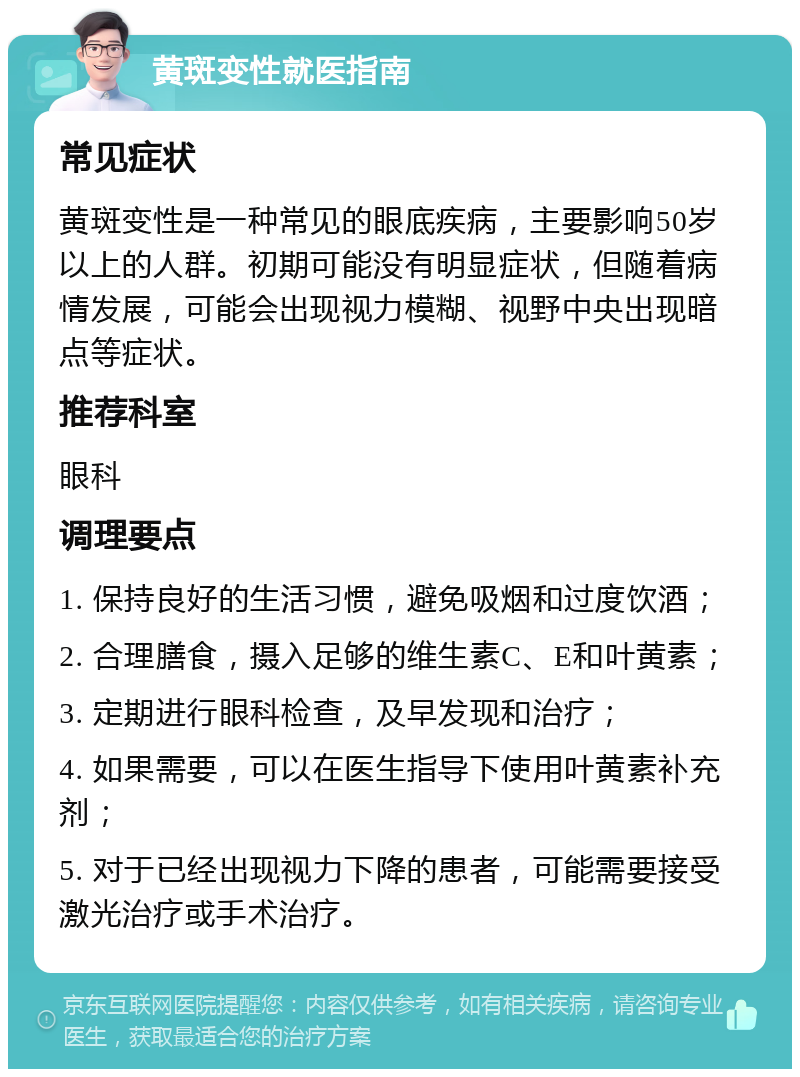 黄斑变性就医指南 常见症状 黄斑变性是一种常见的眼底疾病，主要影响50岁以上的人群。初期可能没有明显症状，但随着病情发展，可能会出现视力模糊、视野中央出现暗点等症状。 推荐科室 眼科 调理要点 1. 保持良好的生活习惯，避免吸烟和过度饮酒； 2. 合理膳食，摄入足够的维生素C、E和叶黄素； 3. 定期进行眼科检查，及早发现和治疗； 4. 如果需要，可以在医生指导下使用叶黄素补充剂； 5. 对于已经出现视力下降的患者，可能需要接受激光治疗或手术治疗。