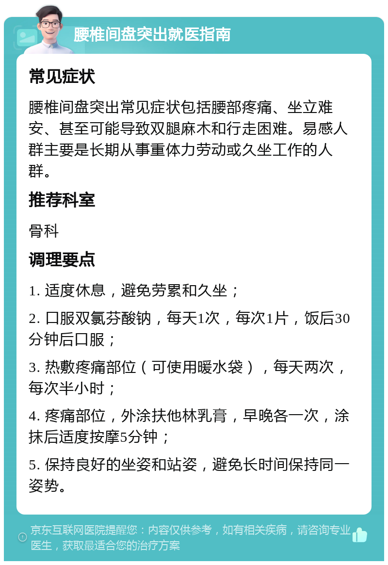 腰椎间盘突出就医指南 常见症状 腰椎间盘突出常见症状包括腰部疼痛、坐立难安、甚至可能导致双腿麻木和行走困难。易感人群主要是长期从事重体力劳动或久坐工作的人群。 推荐科室 骨科 调理要点 1. 适度休息，避免劳累和久坐； 2. 口服双氯芬酸钠，每天1次，每次1片，饭后30分钟后口服； 3. 热敷疼痛部位（可使用暖水袋），每天两次，每次半小时； 4. 疼痛部位，外涂扶他林乳膏，早晚各一次，涂抹后适度按摩5分钟； 5. 保持良好的坐姿和站姿，避免长时间保持同一姿势。