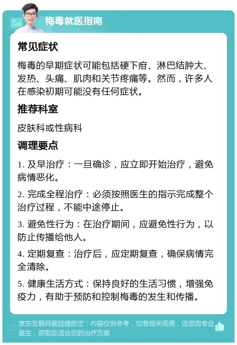 梅毒就医指南 常见症状 梅毒的早期症状可能包括硬下疳、淋巴结肿大、发热、头痛、肌肉和关节疼痛等。然而，许多人在感染初期可能没有任何症状。 推荐科室 皮肤科或性病科 调理要点 1. 及早治疗：一旦确诊，应立即开始治疗，避免病情恶化。 2. 完成全程治疗：必须按照医生的指示完成整个治疗过程，不能中途停止。 3. 避免性行为：在治疗期间，应避免性行为，以防止传播给他人。 4. 定期复查：治疗后，应定期复查，确保病情完全清除。 5. 健康生活方式：保持良好的生活习惯，增强免疫力，有助于预防和控制梅毒的发生和传播。