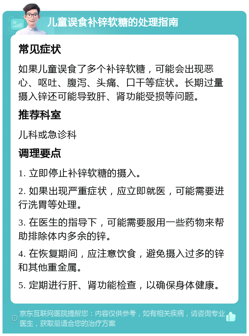 儿童误食补锌软糖的处理指南 常见症状 如果儿童误食了多个补锌软糖，可能会出现恶心、呕吐、腹泻、头痛、口干等症状。长期过量摄入锌还可能导致肝、肾功能受损等问题。 推荐科室 儿科或急诊科 调理要点 1. 立即停止补锌软糖的摄入。 2. 如果出现严重症状，应立即就医，可能需要进行洗胃等处理。 3. 在医生的指导下，可能需要服用一些药物来帮助排除体内多余的锌。 4. 在恢复期间，应注意饮食，避免摄入过多的锌和其他重金属。 5. 定期进行肝、肾功能检查，以确保身体健康。