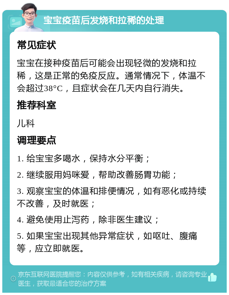 宝宝疫苗后发烧和拉稀的处理 常见症状 宝宝在接种疫苗后可能会出现轻微的发烧和拉稀，这是正常的免疫反应。通常情况下，体温不会超过38°C，且症状会在几天内自行消失。 推荐科室 儿科 调理要点 1. 给宝宝多喝水，保持水分平衡； 2. 继续服用妈咪爱，帮助改善肠胃功能； 3. 观察宝宝的体温和排便情况，如有恶化或持续不改善，及时就医； 4. 避免使用止泻药，除非医生建议； 5. 如果宝宝出现其他异常症状，如呕吐、腹痛等，应立即就医。