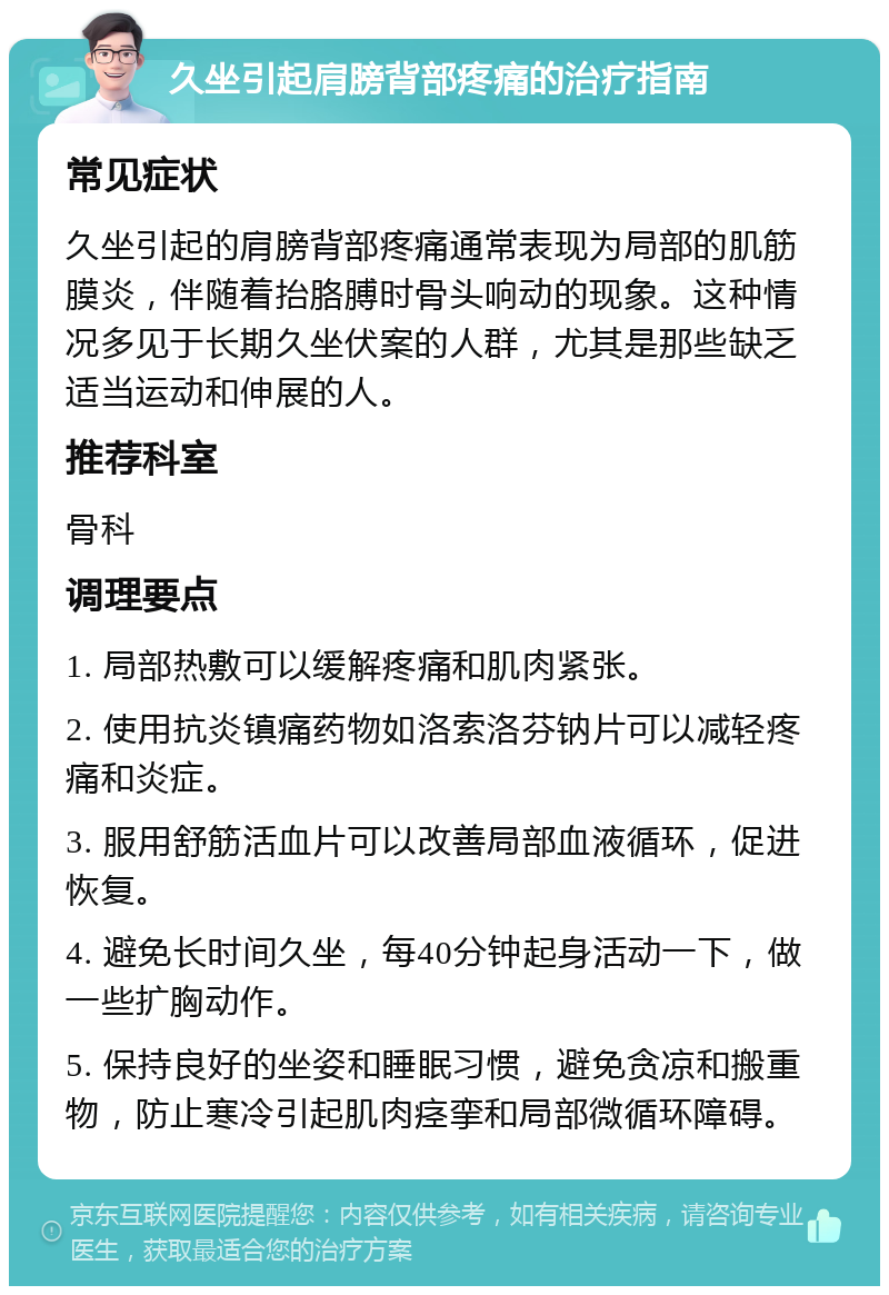 久坐引起肩膀背部疼痛的治疗指南 常见症状 久坐引起的肩膀背部疼痛通常表现为局部的肌筋膜炎，伴随着抬胳膊时骨头响动的现象。这种情况多见于长期久坐伏案的人群，尤其是那些缺乏适当运动和伸展的人。 推荐科室 骨科 调理要点 1. 局部热敷可以缓解疼痛和肌肉紧张。 2. 使用抗炎镇痛药物如洛索洛芬钠片可以减轻疼痛和炎症。 3. 服用舒筋活血片可以改善局部血液循环，促进恢复。 4. 避免长时间久坐，每40分钟起身活动一下，做一些扩胸动作。 5. 保持良好的坐姿和睡眠习惯，避免贪凉和搬重物，防止寒冷引起肌肉痉挛和局部微循环障碍。