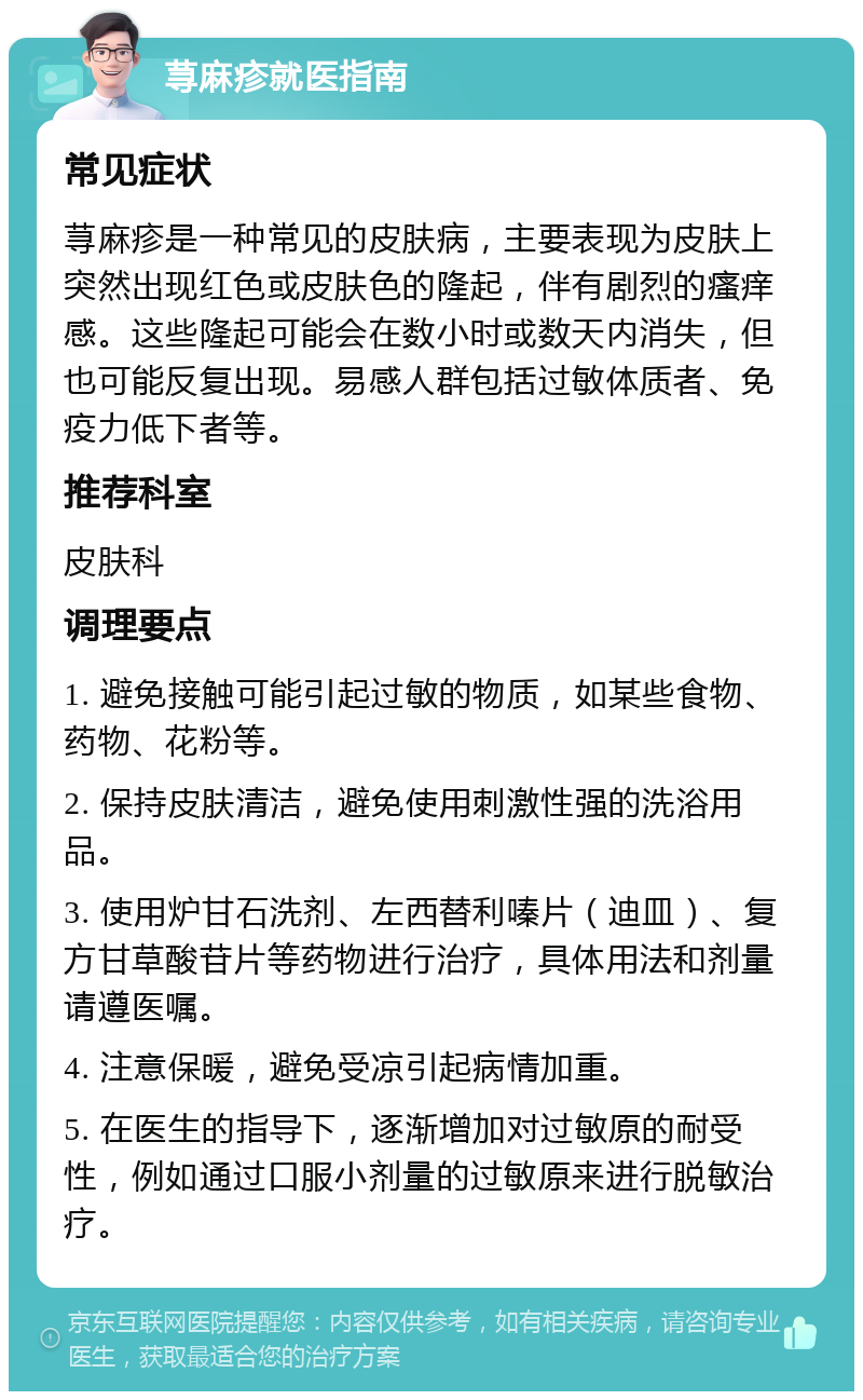 荨麻疹就医指南 常见症状 荨麻疹是一种常见的皮肤病，主要表现为皮肤上突然出现红色或皮肤色的隆起，伴有剧烈的瘙痒感。这些隆起可能会在数小时或数天内消失，但也可能反复出现。易感人群包括过敏体质者、免疫力低下者等。 推荐科室 皮肤科 调理要点 1. 避免接触可能引起过敏的物质，如某些食物、药物、花粉等。 2. 保持皮肤清洁，避免使用刺激性强的洗浴用品。 3. 使用炉甘石洗剂、左西替利嗪片（迪皿）、复方甘草酸苷片等药物进行治疗，具体用法和剂量请遵医嘱。 4. 注意保暖，避免受凉引起病情加重。 5. 在医生的指导下，逐渐增加对过敏原的耐受性，例如通过口服小剂量的过敏原来进行脱敏治疗。