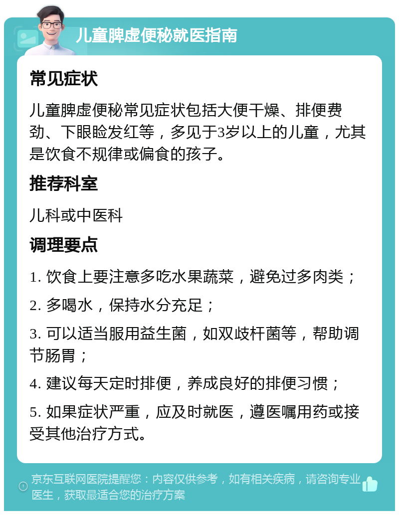 儿童脾虚便秘就医指南 常见症状 儿童脾虚便秘常见症状包括大便干燥、排便费劲、下眼睑发红等，多见于3岁以上的儿童，尤其是饮食不规律或偏食的孩子。 推荐科室 儿科或中医科 调理要点 1. 饮食上要注意多吃水果蔬菜，避免过多肉类； 2. 多喝水，保持水分充足； 3. 可以适当服用益生菌，如双歧杆菌等，帮助调节肠胃； 4. 建议每天定时排便，养成良好的排便习惯； 5. 如果症状严重，应及时就医，遵医嘱用药或接受其他治疗方式。