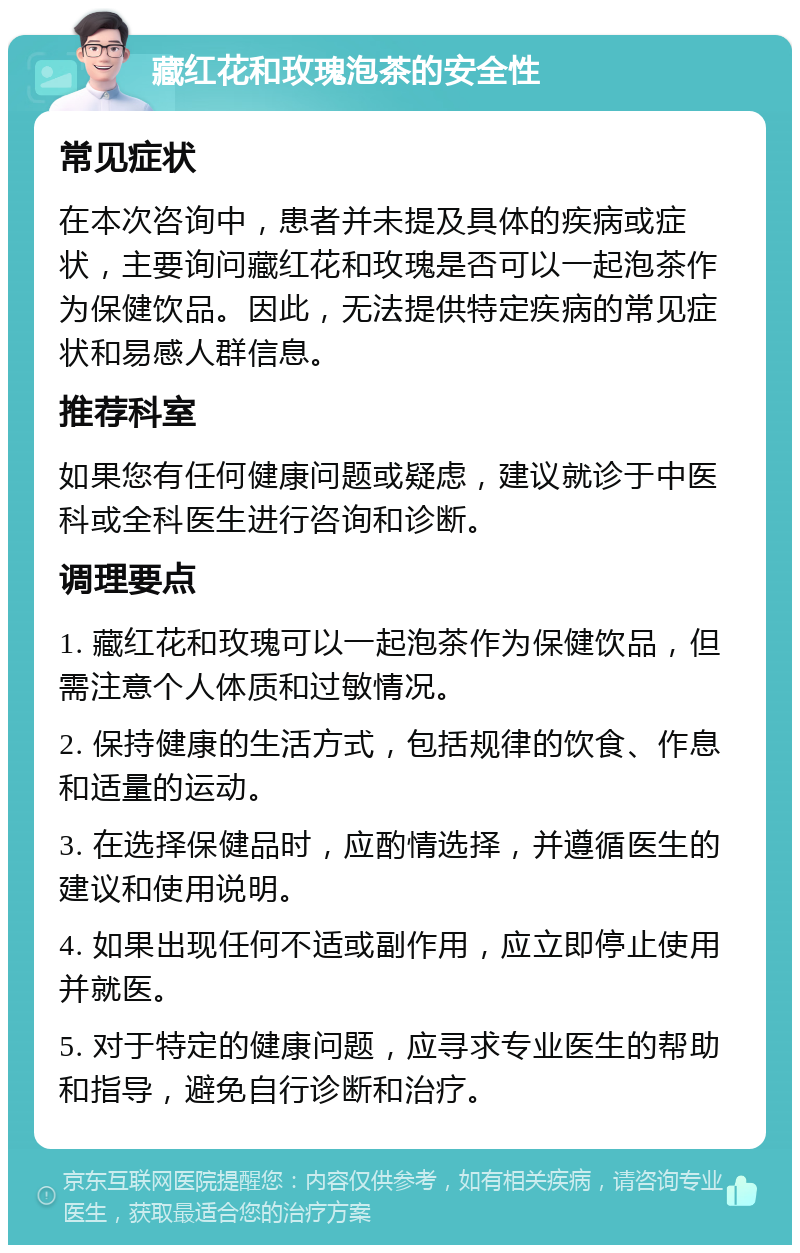 藏红花和玫瑰泡茶的安全性 常见症状 在本次咨询中，患者并未提及具体的疾病或症状，主要询问藏红花和玫瑰是否可以一起泡茶作为保健饮品。因此，无法提供特定疾病的常见症状和易感人群信息。 推荐科室 如果您有任何健康问题或疑虑，建议就诊于中医科或全科医生进行咨询和诊断。 调理要点 1. 藏红花和玫瑰可以一起泡茶作为保健饮品，但需注意个人体质和过敏情况。 2. 保持健康的生活方式，包括规律的饮食、作息和适量的运动。 3. 在选择保健品时，应酌情选择，并遵循医生的建议和使用说明。 4. 如果出现任何不适或副作用，应立即停止使用并就医。 5. 对于特定的健康问题，应寻求专业医生的帮助和指导，避免自行诊断和治疗。