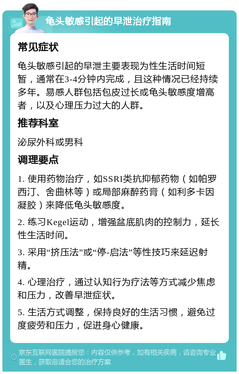 龟头敏感引起的早泄治疗指南 常见症状 龟头敏感引起的早泄主要表现为性生活时间短暂，通常在3-4分钟内完成，且这种情况已经持续多年。易感人群包括包皮过长或龟头敏感度增高者，以及心理压力过大的人群。 推荐科室 泌尿外科或男科 调理要点 1. 使用药物治疗，如SSRI类抗抑郁药物（如帕罗西汀、舍曲林等）或局部麻醉药膏（如利多卡因凝胶）来降低龟头敏感度。 2. 练习Kegel运动，增强盆底肌肉的控制力，延长性生活时间。 3. 采用“挤压法”或“停-启法”等性技巧来延迟射精。 4. 心理治疗，通过认知行为疗法等方式减少焦虑和压力，改善早泄症状。 5. 生活方式调整，保持良好的生活习惯，避免过度疲劳和压力，促进身心健康。