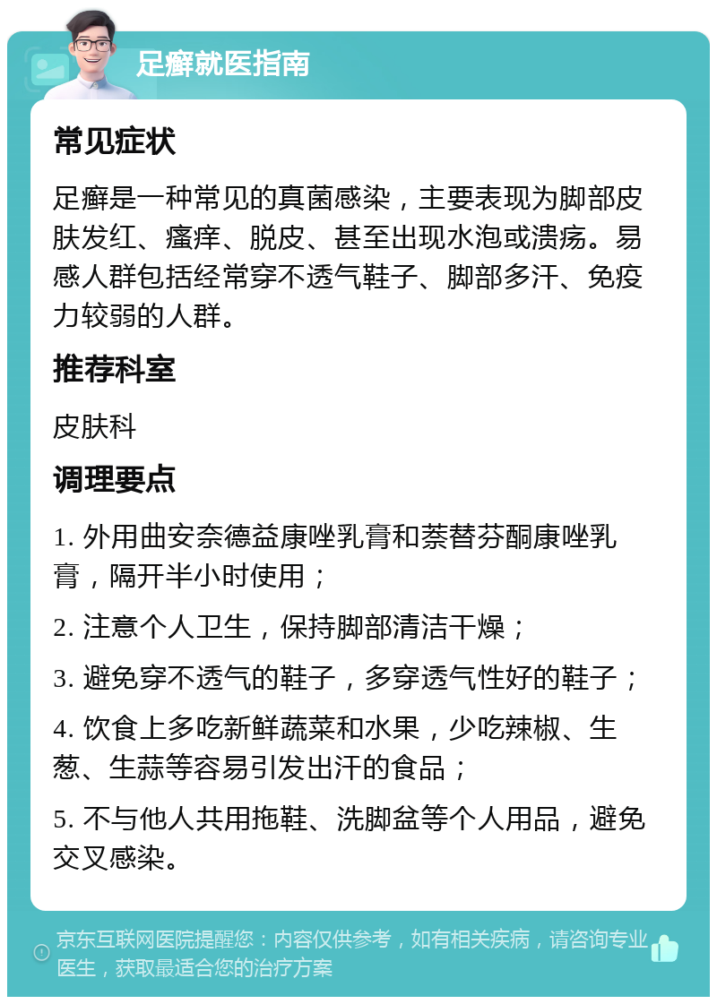 足癣就医指南 常见症状 足癣是一种常见的真菌感染，主要表现为脚部皮肤发红、瘙痒、脱皮、甚至出现水泡或溃疡。易感人群包括经常穿不透气鞋子、脚部多汗、免疫力较弱的人群。 推荐科室 皮肤科 调理要点 1. 外用曲安奈德益康唑乳膏和萘替芬酮康唑乳膏，隔开半小时使用； 2. 注意个人卫生，保持脚部清洁干燥； 3. 避免穿不透气的鞋子，多穿透气性好的鞋子； 4. 饮食上多吃新鲜蔬菜和水果，少吃辣椒、生葱、生蒜等容易引发出汗的食品； 5. 不与他人共用拖鞋、洗脚盆等个人用品，避免交叉感染。