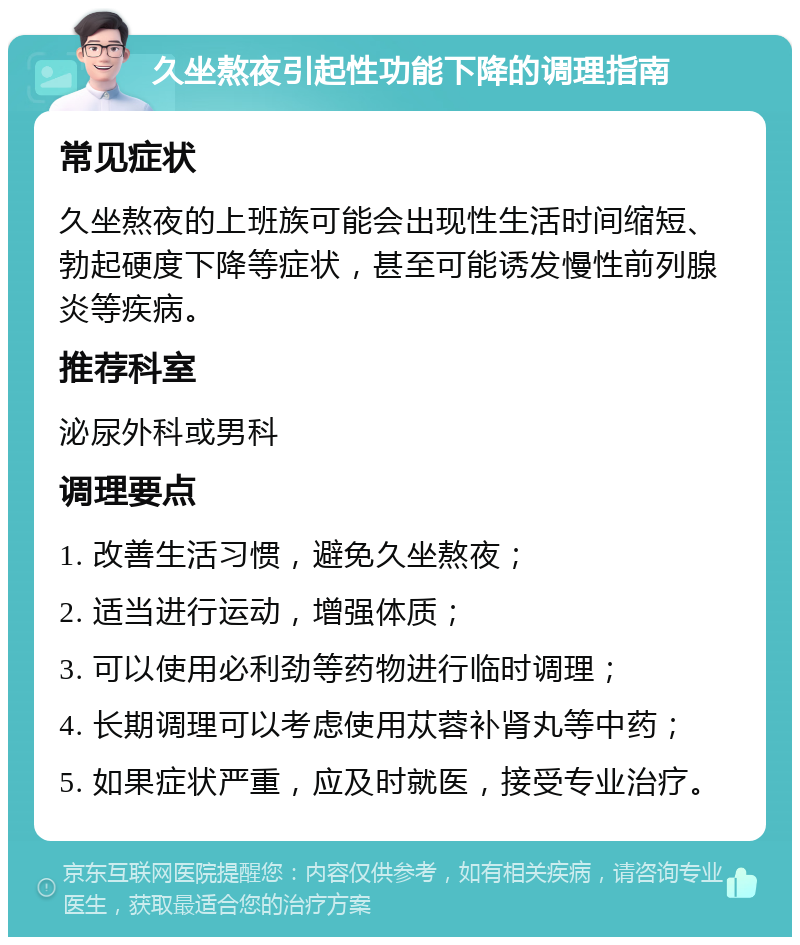 久坐熬夜引起性功能下降的调理指南 常见症状 久坐熬夜的上班族可能会出现性生活时间缩短、勃起硬度下降等症状，甚至可能诱发慢性前列腺炎等疾病。 推荐科室 泌尿外科或男科 调理要点 1. 改善生活习惯，避免久坐熬夜； 2. 适当进行运动，增强体质； 3. 可以使用必利劲等药物进行临时调理； 4. 长期调理可以考虑使用苁蓉补肾丸等中药； 5. 如果症状严重，应及时就医，接受专业治疗。