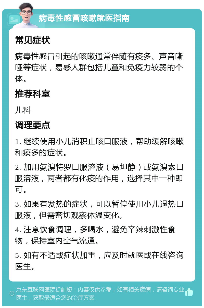 病毒性感冒咳嗽就医指南 常见症状 病毒性感冒引起的咳嗽通常伴随有痰多、声音嘶哑等症状，易感人群包括儿童和免疫力较弱的个体。 推荐科室 儿科 调理要点 1. 继续使用小儿消积止咳口服液，帮助缓解咳嗽和痰多的症状。 2. 加用氨溴特罗口服溶液（易坦静）或氨溴索口服溶液，两者都有化痰的作用，选择其中一种即可。 3. 如果有发热的症状，可以暂停使用小儿退热口服液，但需密切观察体温变化。 4. 注意饮食调理，多喝水，避免辛辣刺激性食物，保持室内空气流通。 5. 如有不适或症状加重，应及时就医或在线咨询医生。