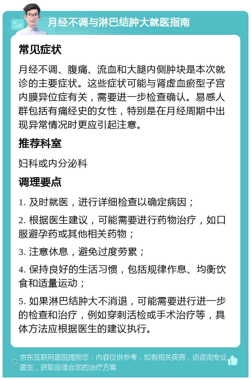 月经不调与淋巴结肿大就医指南 常见症状 月经不调、腹痛、流血和大腿内侧肿块是本次就诊的主要症状。这些症状可能与肾虚血瘀型子宫内膜异位症有关，需要进一步检查确认。易感人群包括有痛经史的女性，特别是在月经周期中出现异常情况时更应引起注意。 推荐科室 妇科或内分泌科 调理要点 1. 及时就医，进行详细检查以确定病因； 2. 根据医生建议，可能需要进行药物治疗，如口服避孕药或其他相关药物； 3. 注意休息，避免过度劳累； 4. 保持良好的生活习惯，包括规律作息、均衡饮食和适量运动； 5. 如果淋巴结肿大不消退，可能需要进行进一步的检查和治疗，例如穿刺活检或手术治疗等，具体方法应根据医生的建议执行。