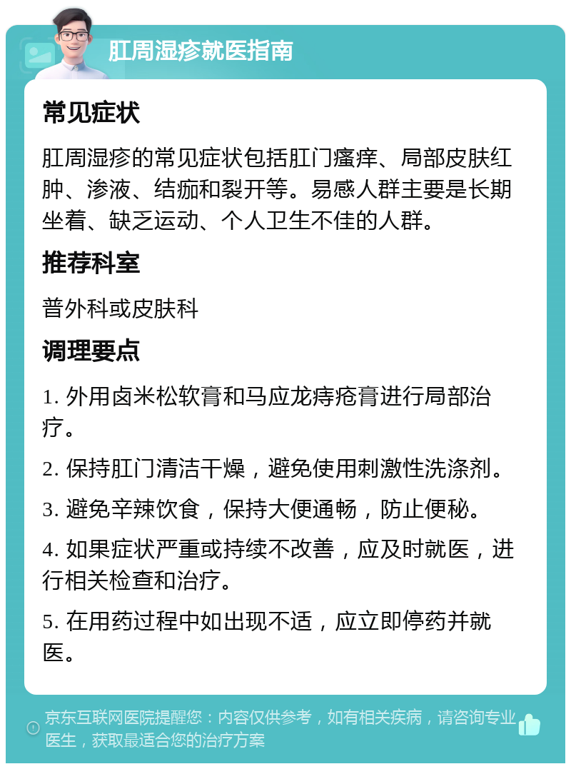 肛周湿疹就医指南 常见症状 肛周湿疹的常见症状包括肛门瘙痒、局部皮肤红肿、渗液、结痂和裂开等。易感人群主要是长期坐着、缺乏运动、个人卫生不佳的人群。 推荐科室 普外科或皮肤科 调理要点 1. 外用卤米松软膏和马应龙痔疮膏进行局部治疗。 2. 保持肛门清洁干燥，避免使用刺激性洗涤剂。 3. 避免辛辣饮食，保持大便通畅，防止便秘。 4. 如果症状严重或持续不改善，应及时就医，进行相关检查和治疗。 5. 在用药过程中如出现不适，应立即停药并就医。