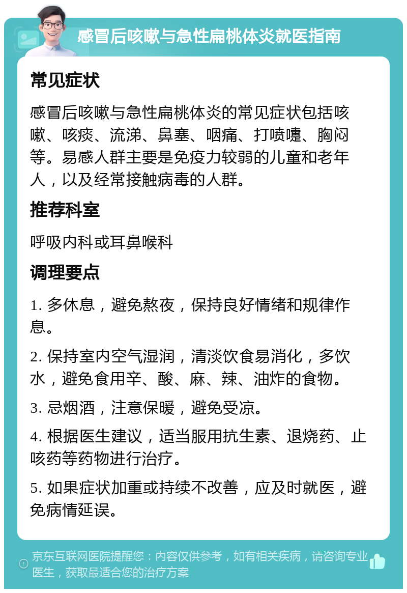 感冒后咳嗽与急性扁桃体炎就医指南 常见症状 感冒后咳嗽与急性扁桃体炎的常见症状包括咳嗽、咳痰、流涕、鼻塞、咽痛、打喷嚏、胸闷等。易感人群主要是免疫力较弱的儿童和老年人，以及经常接触病毒的人群。 推荐科室 呼吸内科或耳鼻喉科 调理要点 1. 多休息，避免熬夜，保持良好情绪和规律作息。 2. 保持室内空气湿润，清淡饮食易消化，多饮水，避免食用辛、酸、麻、辣、油炸的食物。 3. 忌烟酒，注意保暖，避免受凉。 4. 根据医生建议，适当服用抗生素、退烧药、止咳药等药物进行治疗。 5. 如果症状加重或持续不改善，应及时就医，避免病情延误。