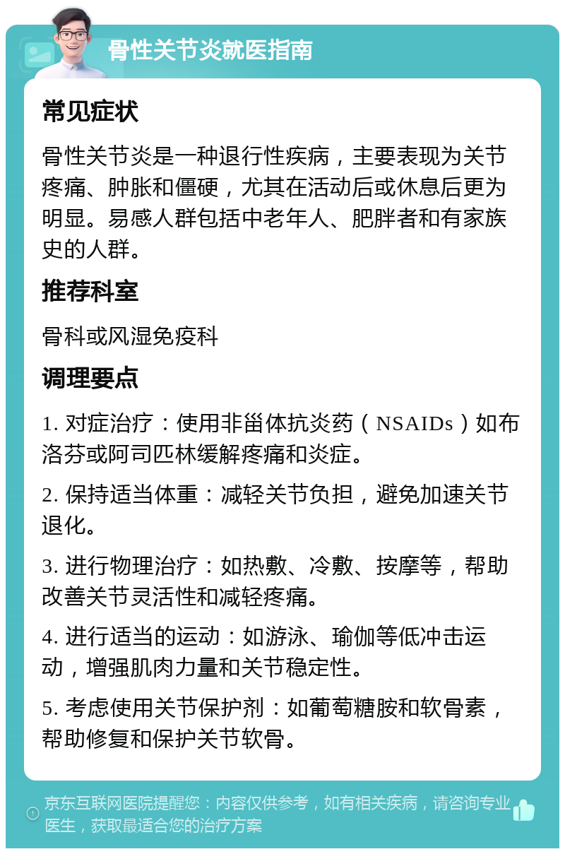 骨性关节炎就医指南 常见症状 骨性关节炎是一种退行性疾病，主要表现为关节疼痛、肿胀和僵硬，尤其在活动后或休息后更为明显。易感人群包括中老年人、肥胖者和有家族史的人群。 推荐科室 骨科或风湿免疫科 调理要点 1. 对症治疗：使用非甾体抗炎药（NSAIDs）如布洛芬或阿司匹林缓解疼痛和炎症。 2. 保持适当体重：减轻关节负担，避免加速关节退化。 3. 进行物理治疗：如热敷、冷敷、按摩等，帮助改善关节灵活性和减轻疼痛。 4. 进行适当的运动：如游泳、瑜伽等低冲击运动，增强肌肉力量和关节稳定性。 5. 考虑使用关节保护剂：如葡萄糖胺和软骨素，帮助修复和保护关节软骨。