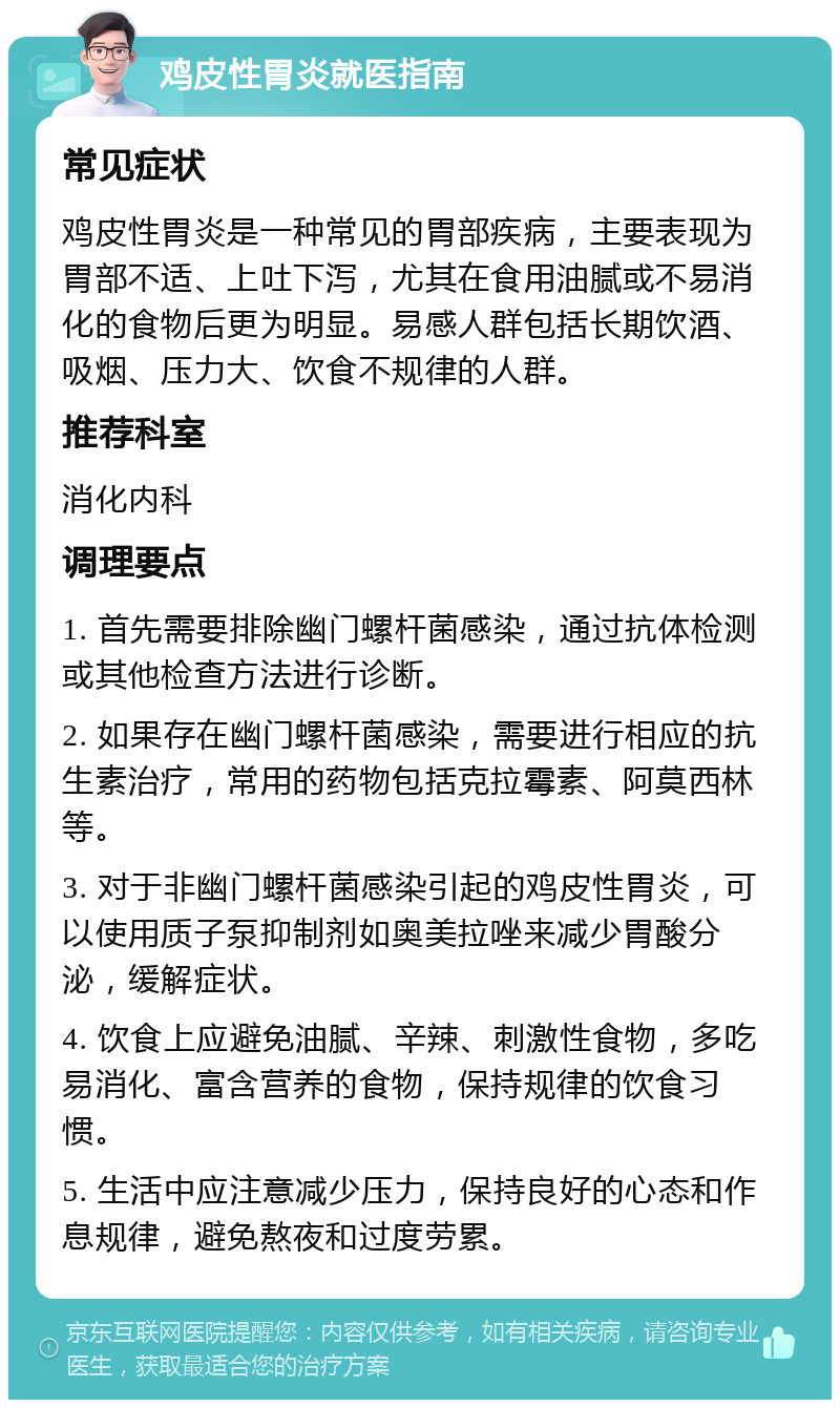 鸡皮性胃炎就医指南 常见症状 鸡皮性胃炎是一种常见的胃部疾病，主要表现为胃部不适、上吐下泻，尤其在食用油腻或不易消化的食物后更为明显。易感人群包括长期饮酒、吸烟、压力大、饮食不规律的人群。 推荐科室 消化内科 调理要点 1. 首先需要排除幽门螺杆菌感染，通过抗体检测或其他检查方法进行诊断。 2. 如果存在幽门螺杆菌感染，需要进行相应的抗生素治疗，常用的药物包括克拉霉素、阿莫西林等。 3. 对于非幽门螺杆菌感染引起的鸡皮性胃炎，可以使用质子泵抑制剂如奥美拉唑来减少胃酸分泌，缓解症状。 4. 饮食上应避免油腻、辛辣、刺激性食物，多吃易消化、富含营养的食物，保持规律的饮食习惯。 5. 生活中应注意减少压力，保持良好的心态和作息规律，避免熬夜和过度劳累。