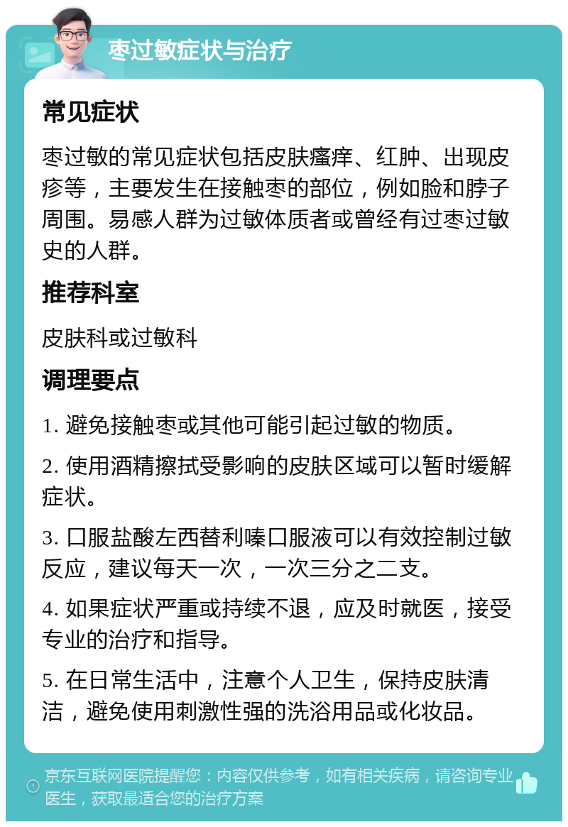 枣过敏症状与治疗 常见症状 枣过敏的常见症状包括皮肤瘙痒、红肿、出现皮疹等，主要发生在接触枣的部位，例如脸和脖子周围。易感人群为过敏体质者或曾经有过枣过敏史的人群。 推荐科室 皮肤科或过敏科 调理要点 1. 避免接触枣或其他可能引起过敏的物质。 2. 使用酒精擦拭受影响的皮肤区域可以暂时缓解症状。 3. 口服盐酸左西替利嗪口服液可以有效控制过敏反应，建议每天一次，一次三分之二支。 4. 如果症状严重或持续不退，应及时就医，接受专业的治疗和指导。 5. 在日常生活中，注意个人卫生，保持皮肤清洁，避免使用刺激性强的洗浴用品或化妆品。