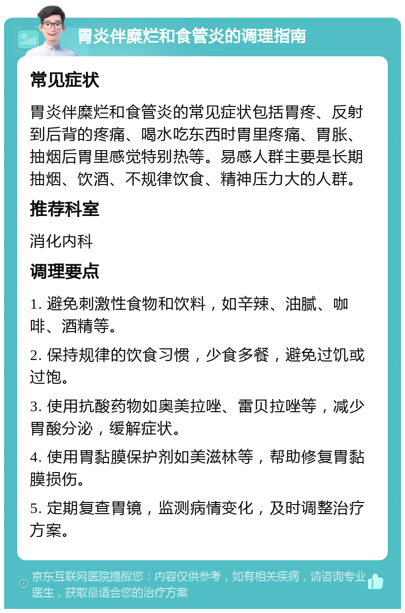 胃炎伴糜烂和食管炎的调理指南 常见症状 胃炎伴糜烂和食管炎的常见症状包括胃疼、反射到后背的疼痛、喝水吃东西时胃里疼痛、胃胀、抽烟后胃里感觉特别热等。易感人群主要是长期抽烟、饮酒、不规律饮食、精神压力大的人群。 推荐科室 消化内科 调理要点 1. 避免刺激性食物和饮料，如辛辣、油腻、咖啡、酒精等。 2. 保持规律的饮食习惯，少食多餐，避免过饥或过饱。 3. 使用抗酸药物如奥美拉唑、雷贝拉唑等，减少胃酸分泌，缓解症状。 4. 使用胃黏膜保护剂如美滋林等，帮助修复胃黏膜损伤。 5. 定期复查胃镜，监测病情变化，及时调整治疗方案。