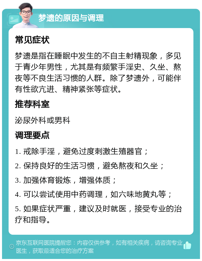 梦遗的原因与调理 常见症状 梦遗是指在睡眠中发生的不自主射精现象，多见于青少年男性，尤其是有频繁手淫史、久坐、熬夜等不良生活习惯的人群。除了梦遗外，可能伴有性欲亢进、精神紧张等症状。 推荐科室 泌尿外科或男科 调理要点 1. 戒除手淫，避免过度刺激生殖器官； 2. 保持良好的生活习惯，避免熬夜和久坐； 3. 加强体育锻炼，增强体质； 4. 可以尝试使用中药调理，如六味地黄丸等； 5. 如果症状严重，建议及时就医，接受专业的治疗和指导。