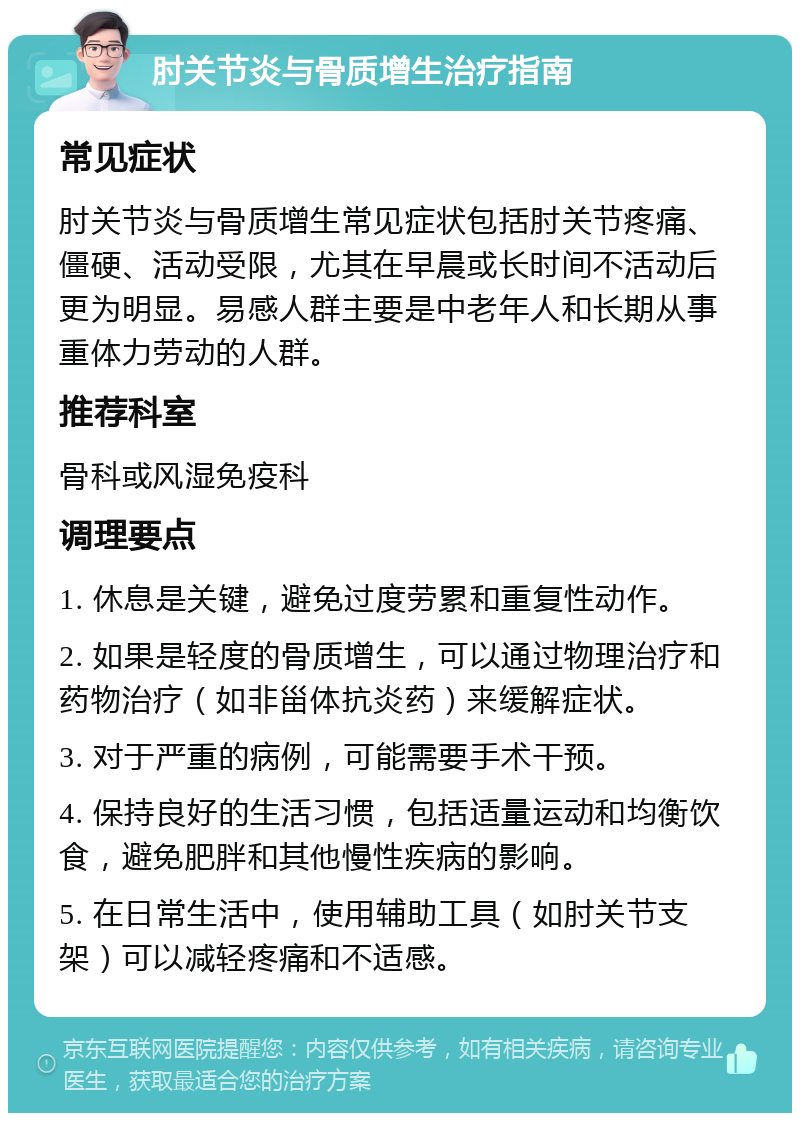 肘关节炎与骨质增生治疗指南 常见症状 肘关节炎与骨质增生常见症状包括肘关节疼痛、僵硬、活动受限，尤其在早晨或长时间不活动后更为明显。易感人群主要是中老年人和长期从事重体力劳动的人群。 推荐科室 骨科或风湿免疫科 调理要点 1. 休息是关键，避免过度劳累和重复性动作。 2. 如果是轻度的骨质增生，可以通过物理治疗和药物治疗（如非甾体抗炎药）来缓解症状。 3. 对于严重的病例，可能需要手术干预。 4. 保持良好的生活习惯，包括适量运动和均衡饮食，避免肥胖和其他慢性疾病的影响。 5. 在日常生活中，使用辅助工具（如肘关节支架）可以减轻疼痛和不适感。