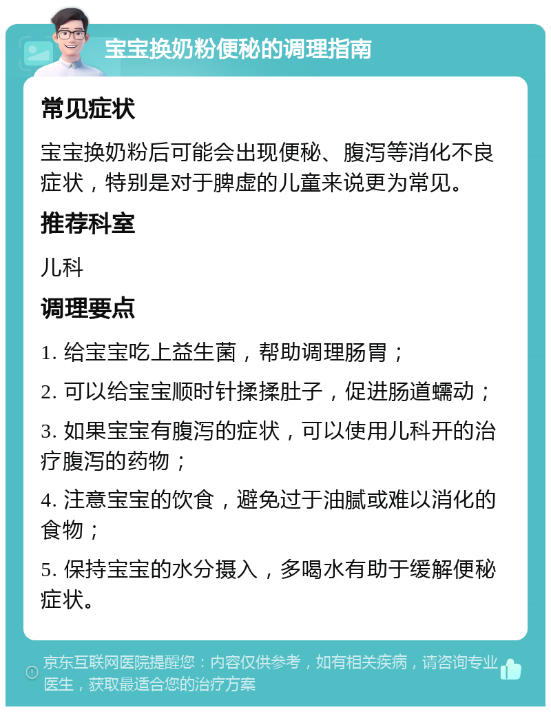 宝宝换奶粉便秘的调理指南 常见症状 宝宝换奶粉后可能会出现便秘、腹泻等消化不良症状，特别是对于脾虚的儿童来说更为常见。 推荐科室 儿科 调理要点 1. 给宝宝吃上益生菌，帮助调理肠胃； 2. 可以给宝宝顺时针揉揉肚子，促进肠道蠕动； 3. 如果宝宝有腹泻的症状，可以使用儿科开的治疗腹泻的药物； 4. 注意宝宝的饮食，避免过于油腻或难以消化的食物； 5. 保持宝宝的水分摄入，多喝水有助于缓解便秘症状。