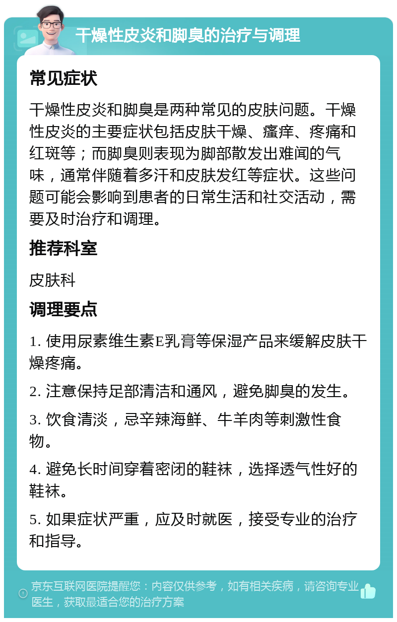 干燥性皮炎和脚臭的治疗与调理 常见症状 干燥性皮炎和脚臭是两种常见的皮肤问题。干燥性皮炎的主要症状包括皮肤干燥、瘙痒、疼痛和红斑等；而脚臭则表现为脚部散发出难闻的气味，通常伴随着多汗和皮肤发红等症状。这些问题可能会影响到患者的日常生活和社交活动，需要及时治疗和调理。 推荐科室 皮肤科 调理要点 1. 使用尿素维生素E乳膏等保湿产品来缓解皮肤干燥疼痛。 2. 注意保持足部清洁和通风，避免脚臭的发生。 3. 饮食清淡，忌辛辣海鲜、牛羊肉等刺激性食物。 4. 避免长时间穿着密闭的鞋袜，选择透气性好的鞋袜。 5. 如果症状严重，应及时就医，接受专业的治疗和指导。