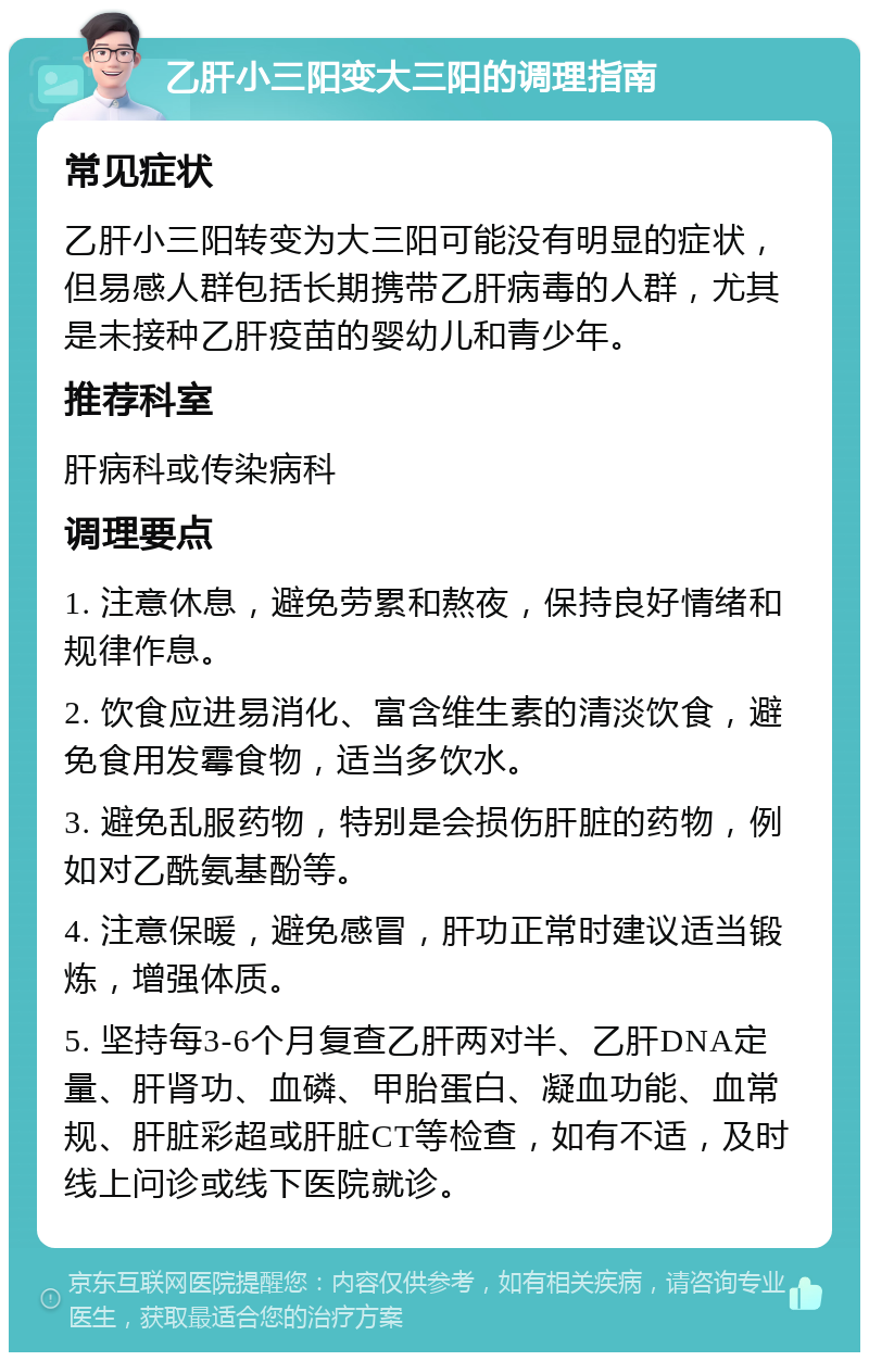 乙肝小三阳变大三阳的调理指南 常见症状 乙肝小三阳转变为大三阳可能没有明显的症状，但易感人群包括长期携带乙肝病毒的人群，尤其是未接种乙肝疫苗的婴幼儿和青少年。 推荐科室 肝病科或传染病科 调理要点 1. 注意休息，避免劳累和熬夜，保持良好情绪和规律作息。 2. 饮食应进易消化、富含维生素的清淡饮食，避免食用发霉食物，适当多饮水。 3. 避免乱服药物，特别是会损伤肝脏的药物，例如对乙酰氨基酚等。 4. 注意保暖，避免感冒，肝功正常时建议适当锻炼，增强体质。 5. 坚持每3-6个月复查乙肝两对半、乙肝DNA定量、肝肾功、血磷、甲胎蛋白、凝血功能、血常规、肝脏彩超或肝脏CT等检查，如有不适，及时线上问诊或线下医院就诊。