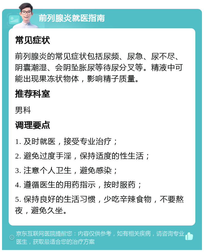 前列腺炎就医指南 常见症状 前列腺炎的常见症状包括尿频、尿急、尿不尽、阴囊潮湿、会阴坠胀尿等待尿分叉等。精液中可能出现果冻状物体，影响精子质量。 推荐科室 男科 调理要点 1. 及时就医，接受专业治疗； 2. 避免过度手淫，保持适度的性生活； 3. 注意个人卫生，避免感染； 4. 遵循医生的用药指示，按时服药； 5. 保持良好的生活习惯，少吃辛辣食物，不要熬夜，避免久坐。