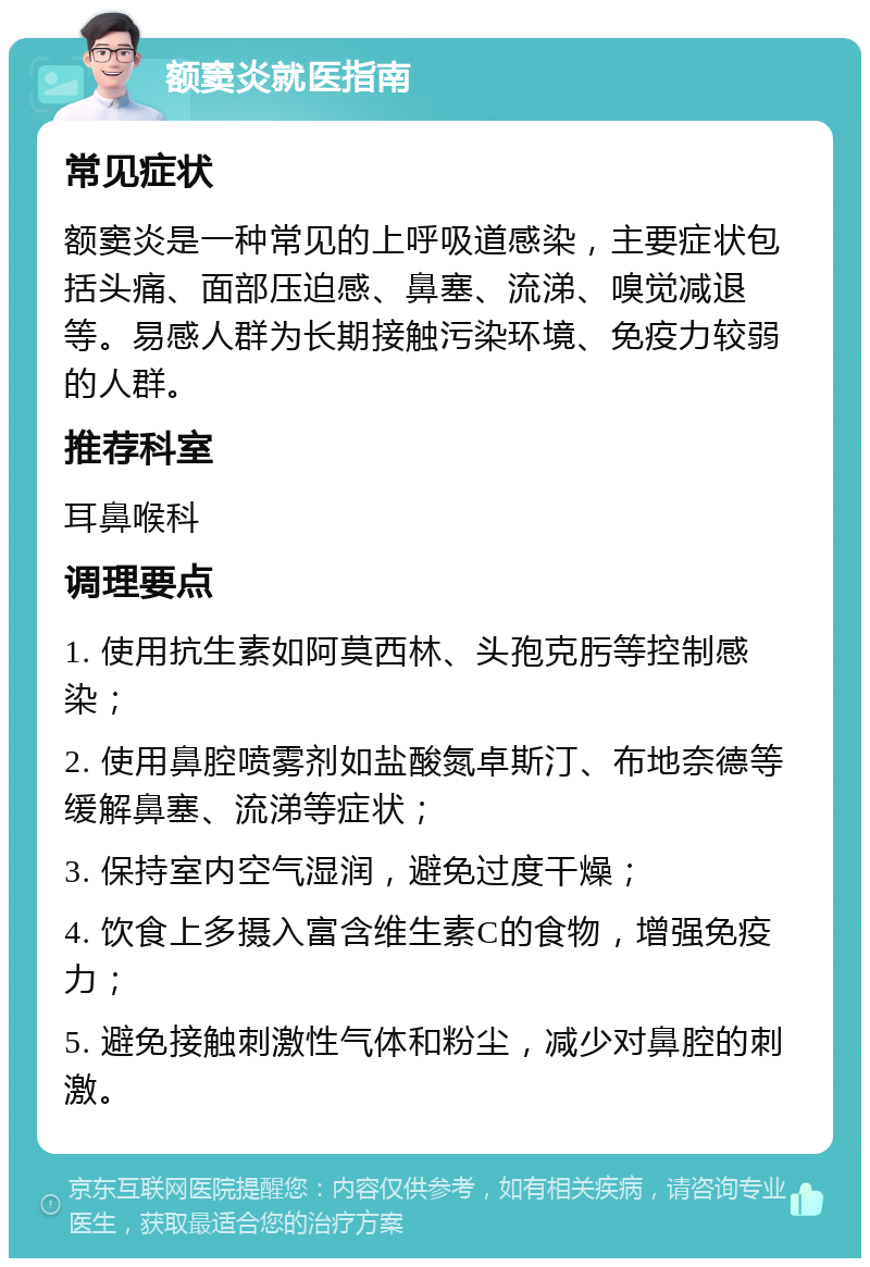 额窦炎就医指南 常见症状 额窦炎是一种常见的上呼吸道感染，主要症状包括头痛、面部压迫感、鼻塞、流涕、嗅觉减退等。易感人群为长期接触污染环境、免疫力较弱的人群。 推荐科室 耳鼻喉科 调理要点 1. 使用抗生素如阿莫西林、头孢克肟等控制感染； 2. 使用鼻腔喷雾剂如盐酸氮卓斯汀、布地奈德等缓解鼻塞、流涕等症状； 3. 保持室内空气湿润，避免过度干燥； 4. 饮食上多摄入富含维生素C的食物，增强免疫力； 5. 避免接触刺激性气体和粉尘，减少对鼻腔的刺激。