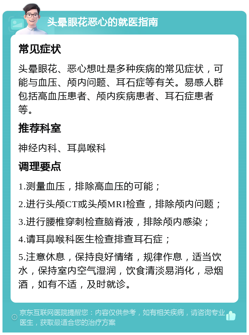 头晕眼花恶心的就医指南 常见症状 头晕眼花、恶心想吐是多种疾病的常见症状，可能与血压、颅内问题、耳石症等有关。易感人群包括高血压患者、颅内疾病患者、耳石症患者等。 推荐科室 神经内科、耳鼻喉科 调理要点 1.测量血压，排除高血压的可能； 2.进行头颅CT或头颅MRI检查，排除颅内问题； 3.进行腰椎穿刺检查脑脊液，排除颅内感染； 4.请耳鼻喉科医生检查排查耳石症； 5.注意休息，保持良好情绪，规律作息，适当饮水，保持室内空气湿润，饮食清淡易消化，忌烟酒，如有不适，及时就诊。