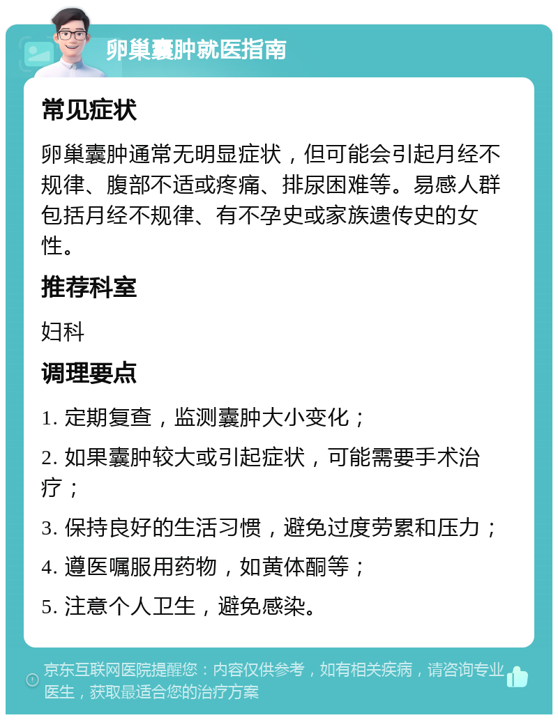 卵巢囊肿就医指南 常见症状 卵巢囊肿通常无明显症状，但可能会引起月经不规律、腹部不适或疼痛、排尿困难等。易感人群包括月经不规律、有不孕史或家族遗传史的女性。 推荐科室 妇科 调理要点 1. 定期复查，监测囊肿大小变化； 2. 如果囊肿较大或引起症状，可能需要手术治疗； 3. 保持良好的生活习惯，避免过度劳累和压力； 4. 遵医嘱服用药物，如黄体酮等； 5. 注意个人卫生，避免感染。