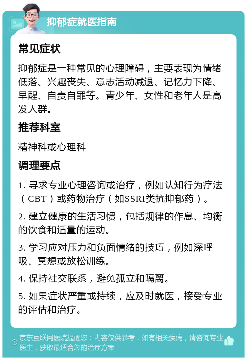 抑郁症就医指南 常见症状 抑郁症是一种常见的心理障碍，主要表现为情绪低落、兴趣丧失、意志活动减退、记忆力下降、早醒、自责自罪等。青少年、女性和老年人是高发人群。 推荐科室 精神科或心理科 调理要点 1. 寻求专业心理咨询或治疗，例如认知行为疗法（CBT）或药物治疗（如SSRI类抗抑郁药）。 2. 建立健康的生活习惯，包括规律的作息、均衡的饮食和适量的运动。 3. 学习应对压力和负面情绪的技巧，例如深呼吸、冥想或放松训练。 4. 保持社交联系，避免孤立和隔离。 5. 如果症状严重或持续，应及时就医，接受专业的评估和治疗。