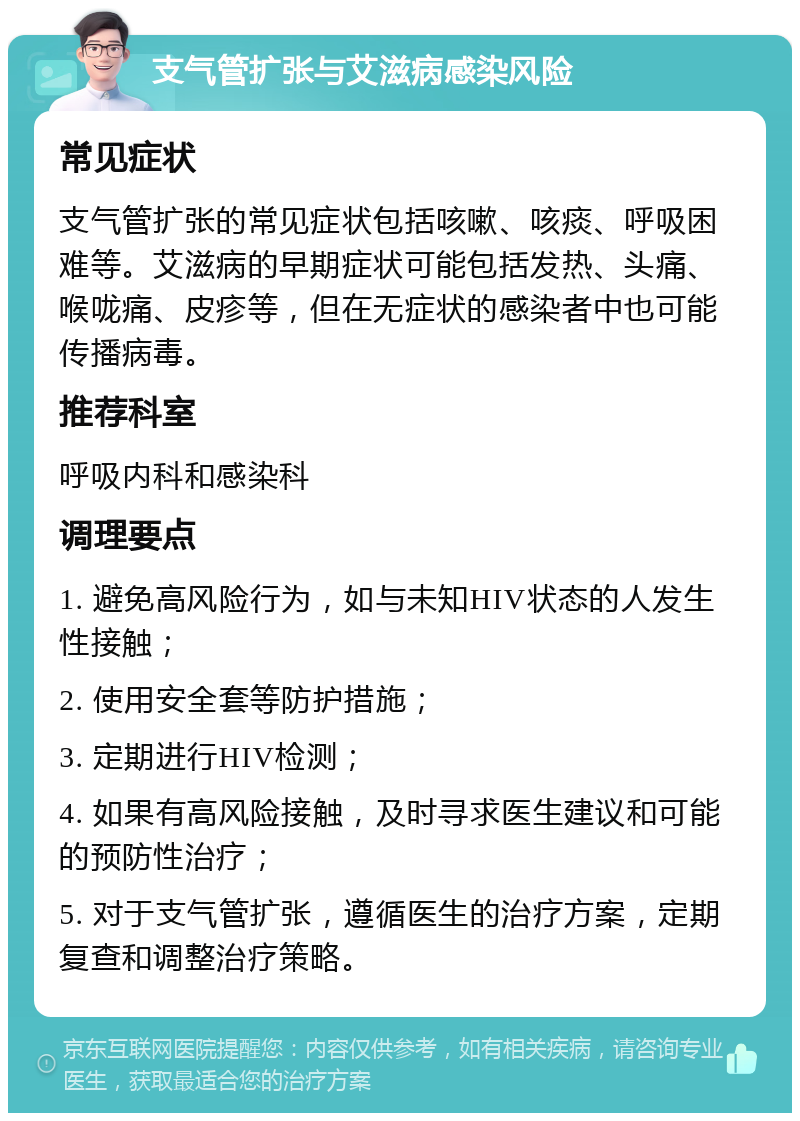 支气管扩张与艾滋病感染风险 常见症状 支气管扩张的常见症状包括咳嗽、咳痰、呼吸困难等。艾滋病的早期症状可能包括发热、头痛、喉咙痛、皮疹等，但在无症状的感染者中也可能传播病毒。 推荐科室 呼吸内科和感染科 调理要点 1. 避免高风险行为，如与未知HIV状态的人发生性接触； 2. 使用安全套等防护措施； 3. 定期进行HIV检测； 4. 如果有高风险接触，及时寻求医生建议和可能的预防性治疗； 5. 对于支气管扩张，遵循医生的治疗方案，定期复查和调整治疗策略。