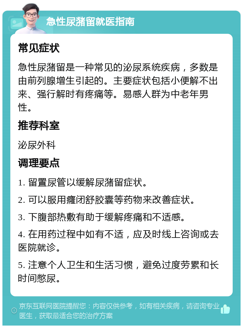 急性尿潴留就医指南 常见症状 急性尿潴留是一种常见的泌尿系统疾病，多数是由前列腺增生引起的。主要症状包括小便解不出来、强行解时有疼痛等。易感人群为中老年男性。 推荐科室 泌尿外科 调理要点 1. 留置尿管以缓解尿潴留症状。 2. 可以服用癃闭舒胶囊等药物来改善症状。 3. 下腹部热敷有助于缓解疼痛和不适感。 4. 在用药过程中如有不适，应及时线上咨询或去医院就诊。 5. 注意个人卫生和生活习惯，避免过度劳累和长时间憋尿。