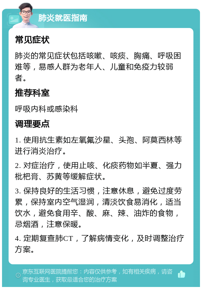 肺炎就医指南 常见症状 肺炎的常见症状包括咳嗽、咳痰、胸痛、呼吸困难等，易感人群为老年人、儿童和免疫力较弱者。 推荐科室 呼吸内科或感染科 调理要点 1. 使用抗生素如左氧氟沙星、头孢、阿莫西林等进行消炎治疗。 2. 对症治疗，使用止咳、化痰药物如半夏、强力枇杷膏、苏黄等缓解症状。 3. 保持良好的生活习惯，注意休息，避免过度劳累，保持室内空气湿润，清淡饮食易消化，适当饮水，避免食用辛、酸、麻、辣、油炸的食物，忌烟酒，注意保暖。 4. 定期复查肺CT，了解病情变化，及时调整治疗方案。