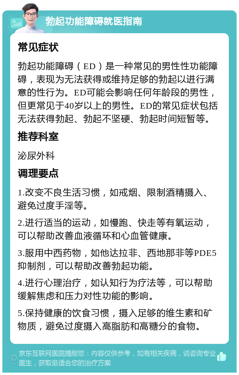 勃起功能障碍就医指南 常见症状 勃起功能障碍（ED）是一种常见的男性性功能障碍，表现为无法获得或维持足够的勃起以进行满意的性行为。ED可能会影响任何年龄段的男性，但更常见于40岁以上的男性。ED的常见症状包括无法获得勃起、勃起不坚硬、勃起时间短暂等。 推荐科室 泌尿外科 调理要点 1.改变不良生活习惯，如戒烟、限制酒精摄入、避免过度手淫等。 2.进行适当的运动，如慢跑、快走等有氧运动，可以帮助改善血液循环和心血管健康。 3.服用中西药物，如他达拉非、西地那非等PDE5抑制剂，可以帮助改善勃起功能。 4.进行心理治疗，如认知行为疗法等，可以帮助缓解焦虑和压力对性功能的影响。 5.保持健康的饮食习惯，摄入足够的维生素和矿物质，避免过度摄入高脂肪和高糖分的食物。