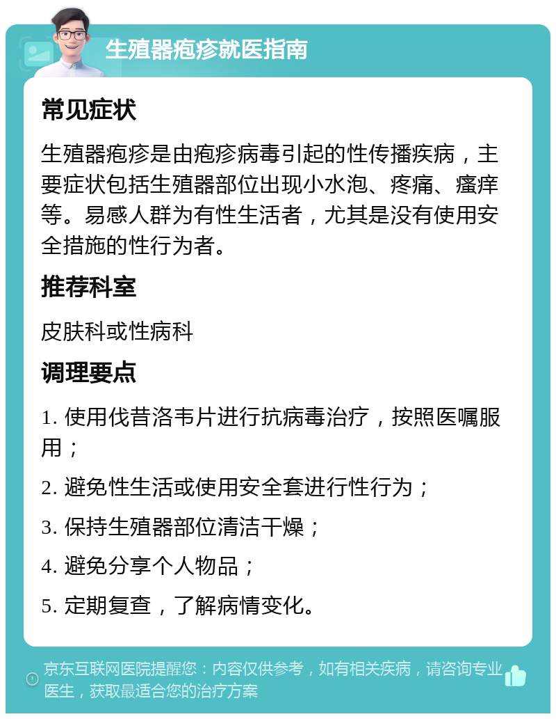 生殖器疱疹就医指南 常见症状 生殖器疱疹是由疱疹病毒引起的性传播疾病，主要症状包括生殖器部位出现小水泡、疼痛、瘙痒等。易感人群为有性生活者，尤其是没有使用安全措施的性行为者。 推荐科室 皮肤科或性病科 调理要点 1. 使用伐昔洛韦片进行抗病毒治疗，按照医嘱服用； 2. 避免性生活或使用安全套进行性行为； 3. 保持生殖器部位清洁干燥； 4. 避免分享个人物品； 5. 定期复查，了解病情变化。