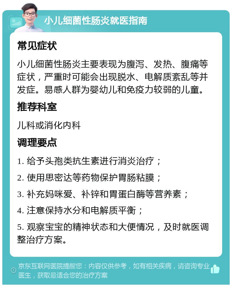 小儿细菌性肠炎就医指南 常见症状 小儿细菌性肠炎主要表现为腹泻、发热、腹痛等症状，严重时可能会出现脱水、电解质紊乱等并发症。易感人群为婴幼儿和免疫力较弱的儿童。 推荐科室 儿科或消化内科 调理要点 1. 给予头孢类抗生素进行消炎治疗； 2. 使用思密达等药物保护胃肠粘膜； 3. 补充妈咪爱、补锌和胃蛋白酶等营养素； 4. 注意保持水分和电解质平衡； 5. 观察宝宝的精神状态和大便情况，及时就医调整治疗方案。