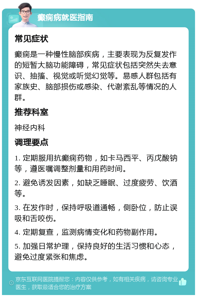 癫痫病就医指南 常见症状 癫痫是一种慢性脑部疾病，主要表现为反复发作的短暂大脑功能障碍，常见症状包括突然失去意识、抽搐、视觉或听觉幻觉等。易感人群包括有家族史、脑部损伤或感染、代谢紊乱等情况的人群。 推荐科室 神经内科 调理要点 1. 定期服用抗癫痫药物，如卡马西平、丙戊酸钠等，遵医嘱调整剂量和用药时间。 2. 避免诱发因素，如缺乏睡眠、过度疲劳、饮酒等。 3. 在发作时，保持呼吸道通畅，侧卧位，防止误吸和舌咬伤。 4. 定期复查，监测病情变化和药物副作用。 5. 加强日常护理，保持良好的生活习惯和心态，避免过度紧张和焦虑。